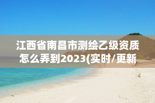 江西省南昌市測(cè)繪乙級(jí)資質(zhì)怎么弄到2023(實(shí)時(shí)/更新中)