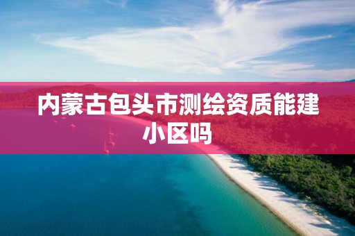 內蒙古包頭市測繪資質能建小區嗎