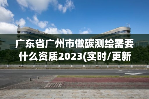 廣東省廣州市做碳測繪需要什么資質2023(實時/更新中)