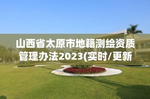 山西省太原市地籍測繪資質管理辦法2023(實時/更新中)