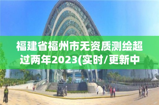 福建省福州市無資質(zhì)測繪超過兩年2023(實時/更新中)