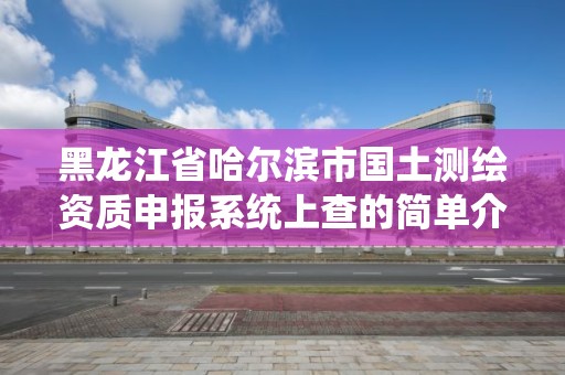 黑龍江省哈爾濱市國土測繪資質(zhì)申報(bào)系統(tǒng)上查的簡單介紹