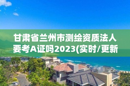 甘肅省蘭州市測繪資質(zhì)法人要考A證嗎2023(實時/更新中)