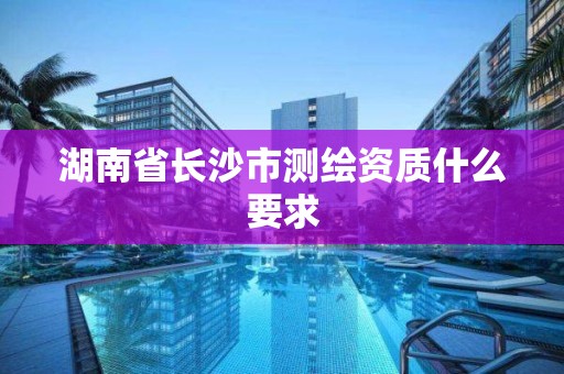 湖南省長沙市測繪資質什么要求