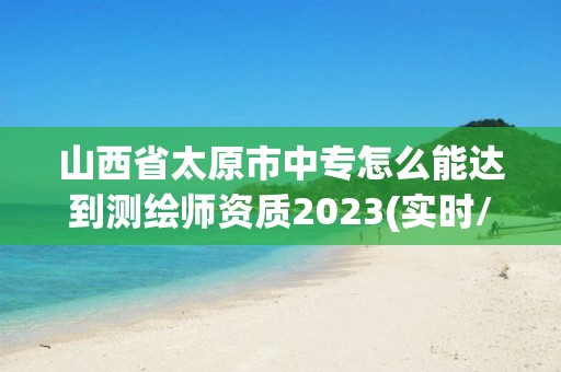 山西省太原市中專怎么能達到測繪師資質(zhì)2023(實時/更新中)