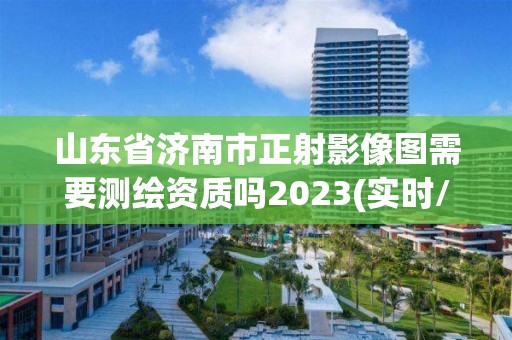 山東省濟(jì)南市正射影像圖需要測繪資質(zhì)嗎2023(實時/更新中)