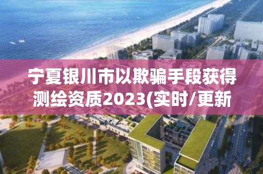 寧夏銀川市以欺騙手段獲得測繪資質(zhì)2023(實時/更新中)