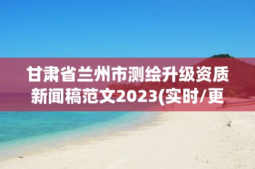 甘肅省蘭州市測繪升級資質新聞稿范文2023(實時/更新中)