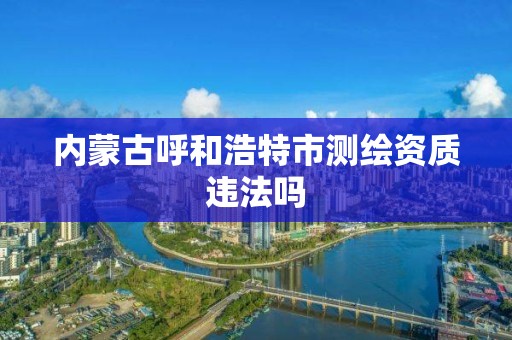 內蒙古呼和浩特市測繪資質違法嗎