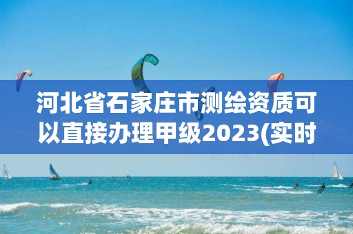 河北省石家莊市測繪資質可以直接辦理甲級2023(實時/更新中)