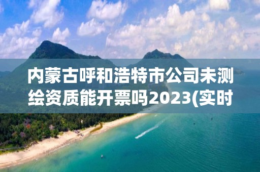 內蒙古呼和浩特市公司未測繪資質能開票嗎2023(實時/更新中)