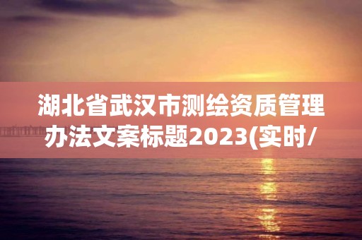 湖北省武漢市測繪資質(zhì)管理辦法文案標題2023(實時/更新中)