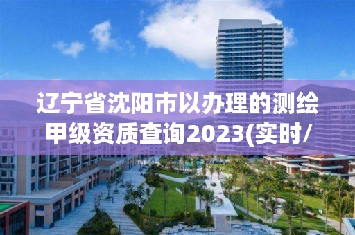 遼寧省沈陽市以辦理的測繪甲級資質查詢2023(實時/更新中)