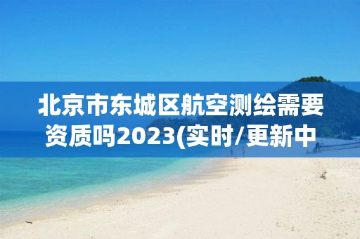 北京市東城區航空測繪需要資質嗎2023(實時/更新中)