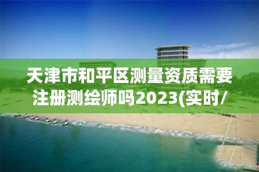 天津市和平區測量資質需要注冊測繪師嗎2023(實時/更新中)