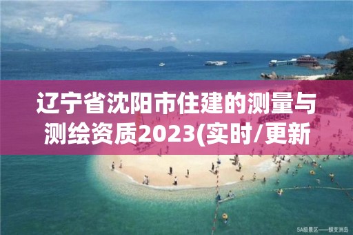 遼寧省沈陽市住建的測量與測繪資質(zhì)2023(實(shí)時/更新中)