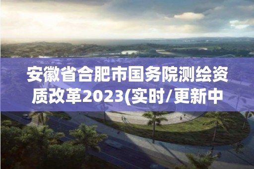 安徽省合肥市國務院測繪資質改革2023(實時/更新中)