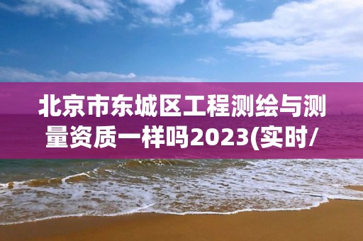 北京市東城區工程測繪與測量資質一樣嗎2023(實時/更新中)