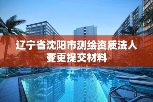 遼寧省沈陽市測繪資質法人變更提交材料