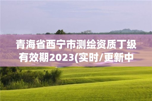 青海省西寧市測繪資質丁級有效期2023(實時/更新中)