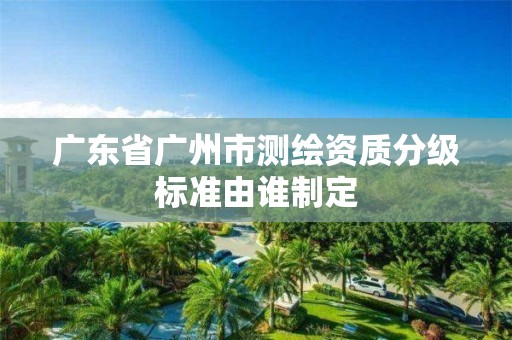 廣東省廣州市測繪資質分級標準由誰制定