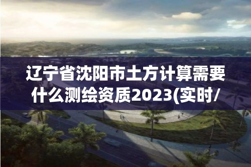 遼寧省沈陽市土方計算需要什么測繪資質2023(實時/更新中)