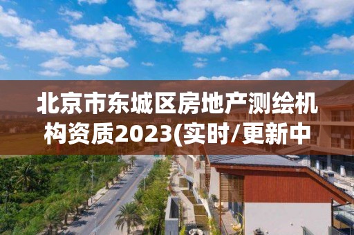 北京市東城區(qū)房地產(chǎn)測繪機(jī)構(gòu)資質(zhì)2023(實(shí)時(shí)/更新中)