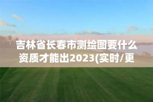 吉林省長春市測繪圖要什么資質才能出2023(實時/更新中)