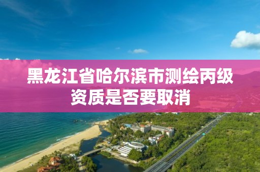 黑龍江省哈爾濱市測繪丙級資質是否要取消