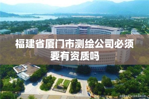 福建省廈門市測繪公司必須要有資質嗎