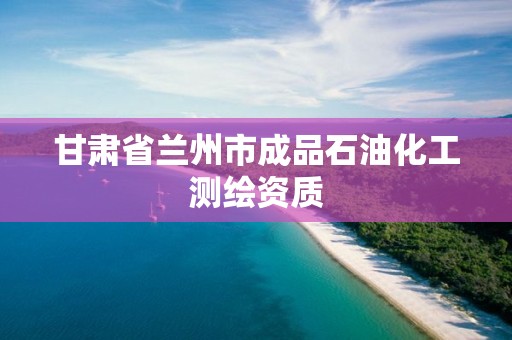 甘肅省蘭州市成品石油化工測繪資質(zhì)