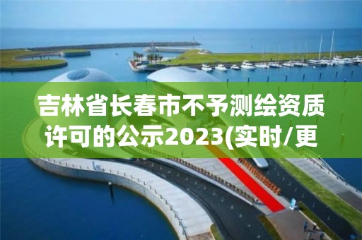 吉林省長春市不予測繪資質許可的公示2023(實時/更新中)