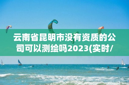 云南省昆明市沒有資質(zhì)的公司可以測繪嗎2023(實時/更新中)