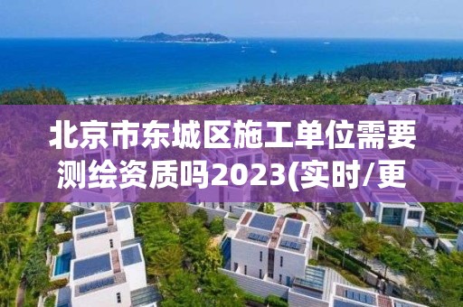 北京市東城區施工單位需要測繪資質嗎2023(實時/更新中)