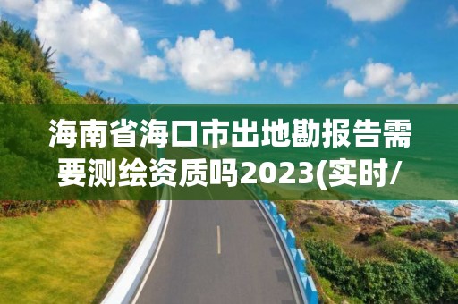 海南省海口市出地勘報告需要測繪資質(zhì)嗎2023(實時/更新中)