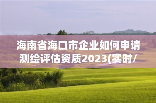 海南省海口市企業如何申請測繪評估資質2023(實時/更新中)