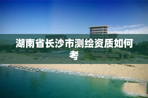 湖南省長沙市測繪資質如何考