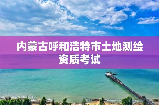 內蒙古呼和浩特市土地測繪資質考試