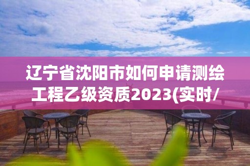 遼寧省沈陽市如何申請測繪工程乙級資質2023(實時/更新中)