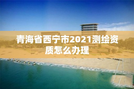 青海省西寧市2021測繪資質怎么辦理