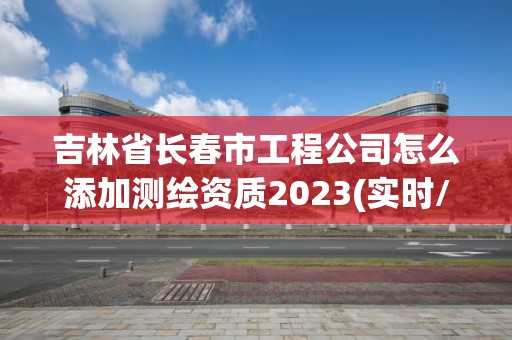 吉林省長春市工程公司怎么添加測繪資質(zhì)2023(實時/更新中)