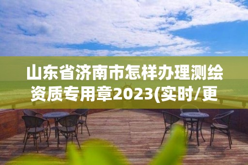 山東省濟南市怎樣辦理測繪資質專用章2023(實時/更新中)