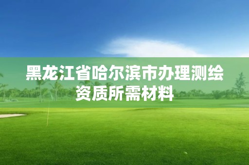 黑龍江省哈爾濱市辦理測繪資質所需材料