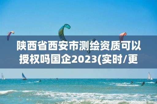 陜西省西安市測繪資質(zhì)可以授權(quán)嗎國企2023(實時/更新中)