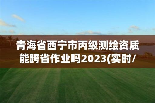 青海省西寧市丙級測繪資質能跨省作業嗎2023(實時/更新中)