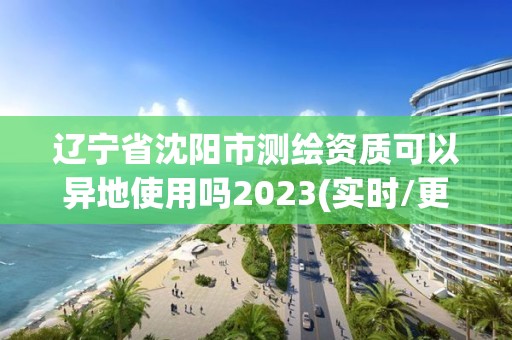 遼寧省沈陽市測繪資質可以異地使用嗎2023(實時/更新中)