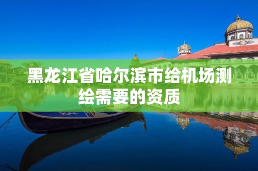 黑龍江省哈爾濱市給機場測繪需要的資質