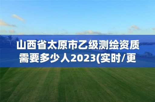 山西省太原市乙級測繪資質需要多少人2023(實時/更新中)