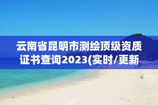 云南省昆明市測繪頂級資質證書查詢2023(實時/更新中)