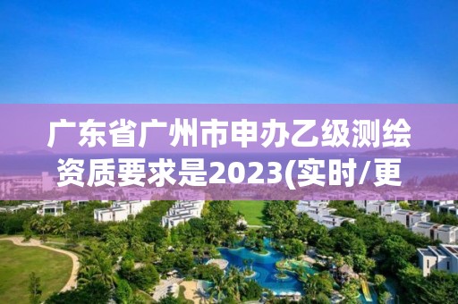 廣東省廣州市申辦乙級測繪資質要求是2023(實時/更新中)